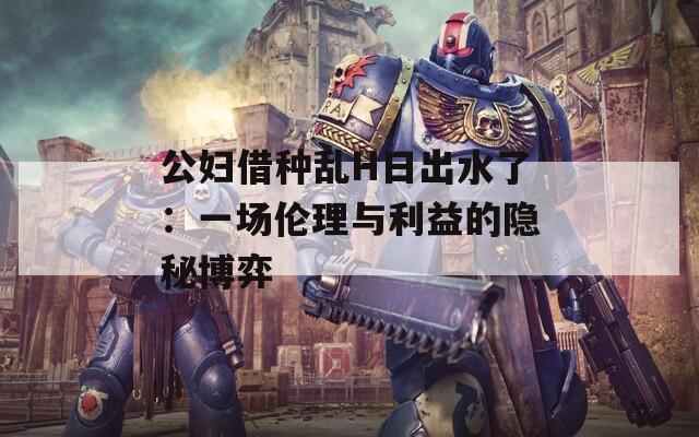 公妇借种乱H日出水了：一场伦理与利益的隐秘博弈