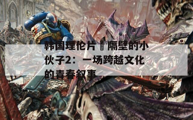 韩国理伦片巜隔壁的小伙子2：一场跨越文化的青春叙事