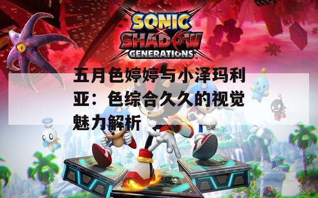 五月色婷婷与小泽玛利亚：色综合久久的视觉魅力解析