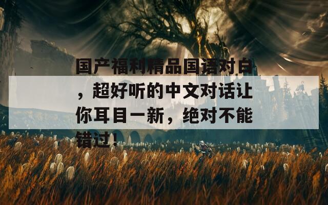 国产福利精品国语对白，超好听的中文对话让你耳目一新，绝对不能错过！