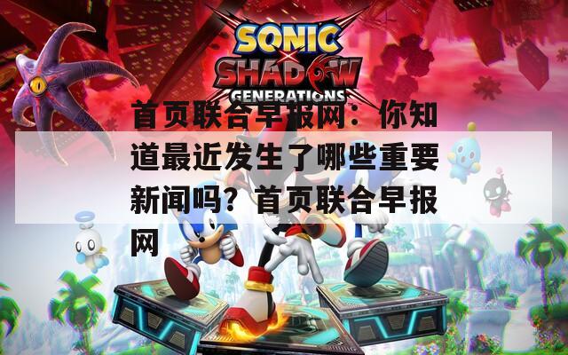 首页联合早报网：你知道最近发生了哪些重要新闻吗？首页联合早报网