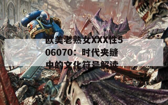 欧美老熟女XXX性506070：时代夹缝中的文化符号解读