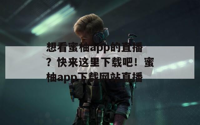 想看蜜柚app的直播？快来这里下载吧！蜜柚app下载网站直播