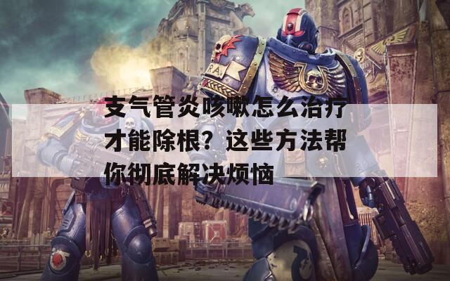 支气管炎咳嗽怎么治疗才能除根？这些方法帮你彻底解决烦恼