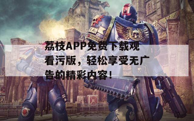 荔枝APP免费下载观看污版，轻松享受无广告的精彩内容！