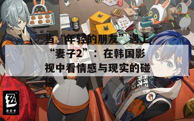 当“年轻的朋友”遇上“妻子2”：在韩国影视中看情感与现实的碰撞