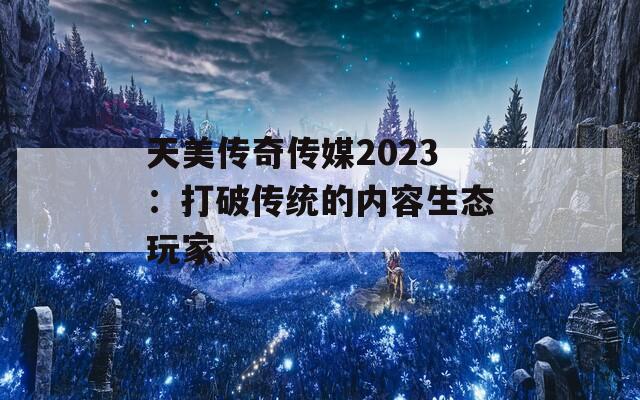 天美传奇传媒2023：打破传统的内容生态玩家
