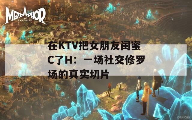 在KTV把女朋友闺蜜C了H：一场社交修罗场的真实切片