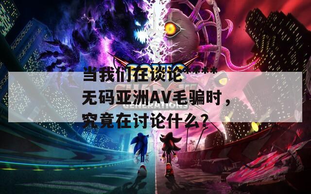 当我们在谈论****无码亚洲AV毛骗时，究竟在讨论什么？