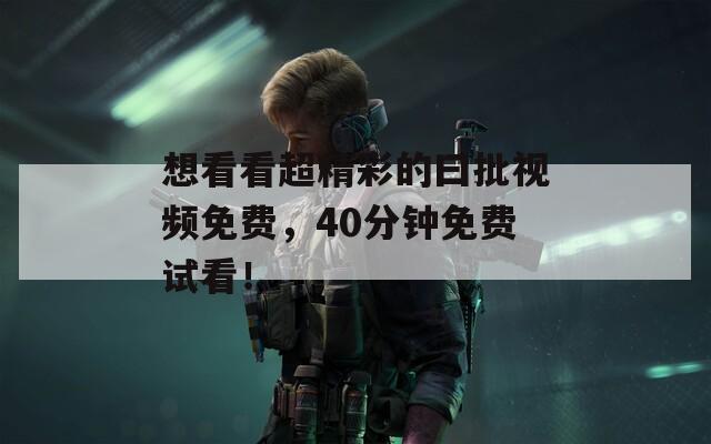 想看看超精彩的曰批视频免费，40分钟免费试看！
