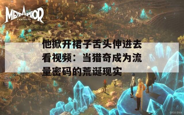 他掀开裙子舌头伸进去看视频：当猎奇成为流量密码的荒诞现实