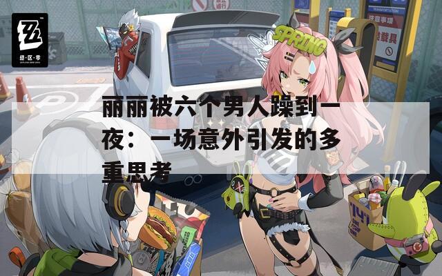 丽丽被六个男人躁到一夜：一场意外引发的多重思考
