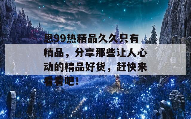 思99热精品久久只有精品，分享那些让人心动的精品好货，赶快来看看吧！