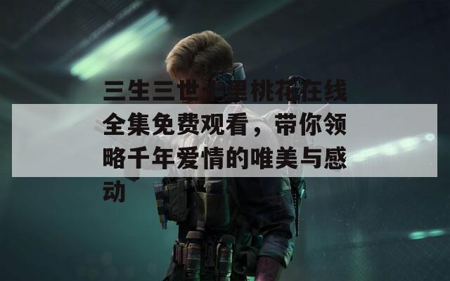 三生三世十里桃花在线全集免费观看，带你领略千年爱情的唯美与感动