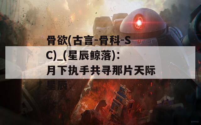 骨欲(古言-骨科-SC)_(星辰鲸落)：月下执手共寻那片天际星辰