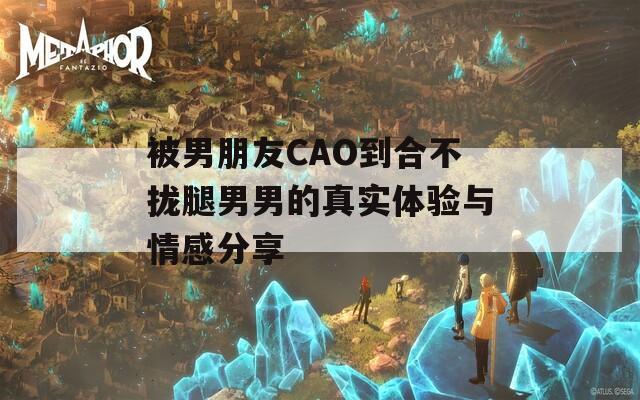 被男朋友CAO到合不拢腿男男的真实体验与情感分享