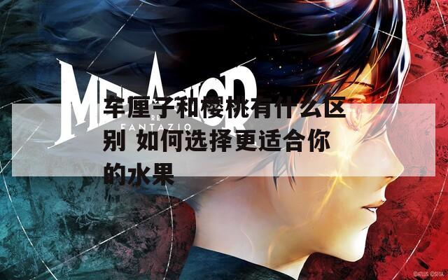 车厘子和樱桃有什么区别 如何选择更适合你的水果