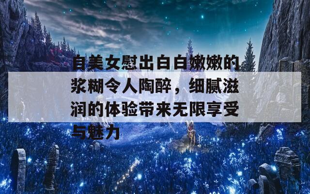 自美女慰出白白嫩嫩的浆糊令人陶醉，细腻滋润的体验带来无限享受与魅力