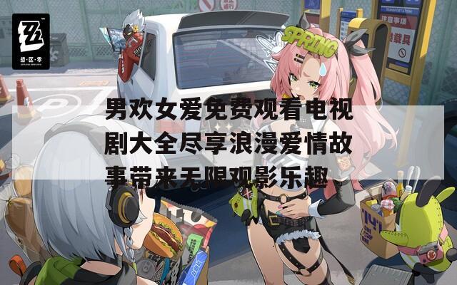 男欢女爱免费观看电视剧大全尽享浪漫爱情故事带来无限观影乐趣