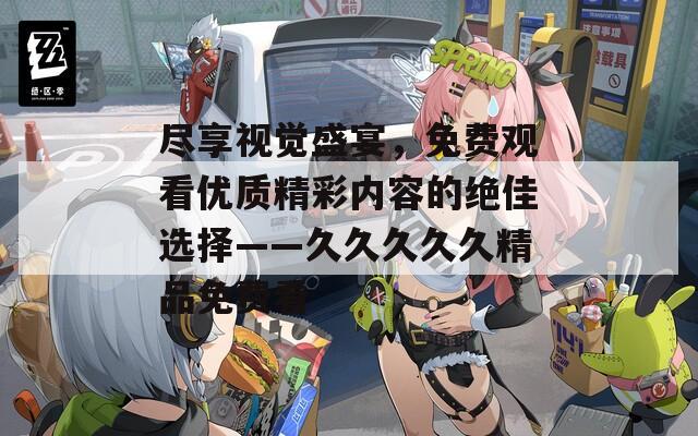 尽享视觉盛宴，免费观看优质精彩内容的绝佳选择——久久久久久精品免费看