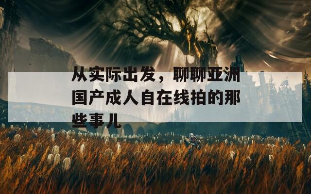 从实际出发，聊聊亚洲国产成人自在线拍的那些事儿