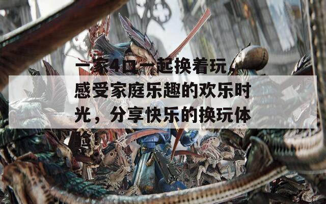 一家4口一起换着玩，感受家庭乐趣的欢乐时光，分享快乐的换玩体验！