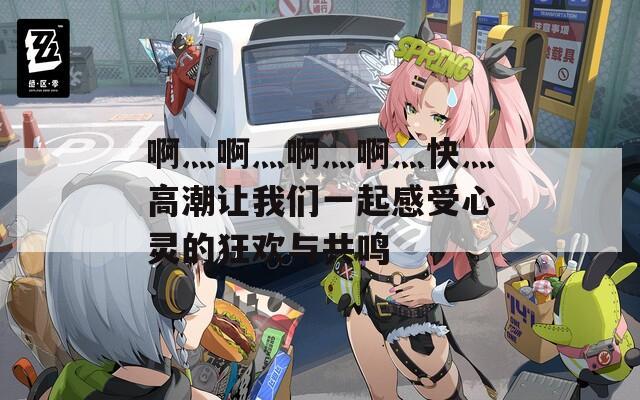 啊灬啊灬啊灬啊灬快灬高潮让我们一起感受心灵的狂欢与共鸣