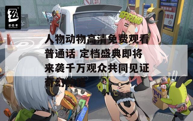 人物动物高清免费观看普通话 定档盛典即将来袭千万观众共同见证奇幻旅程