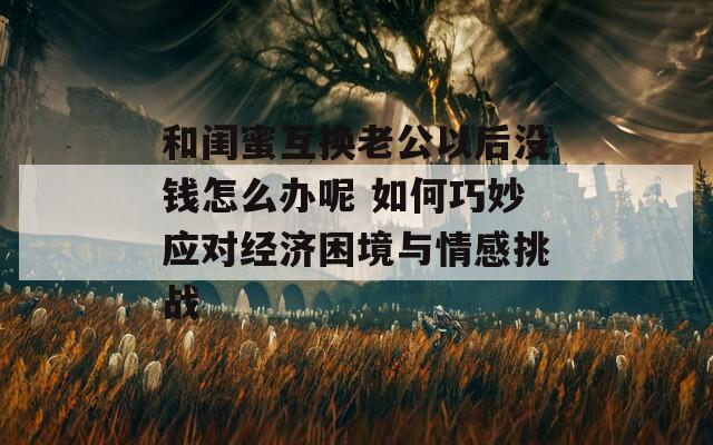 和闺蜜互换老公以后没钱怎么办呢 如何巧妙应对经济困境与情感挑战