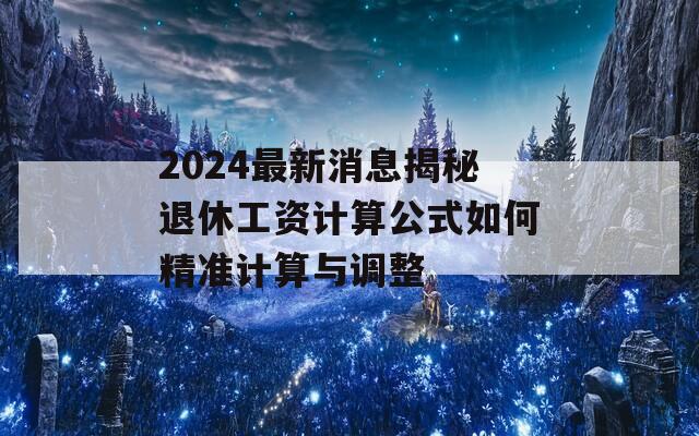 2024最新消息揭秘退休工资计算公式如何精准计算与调整