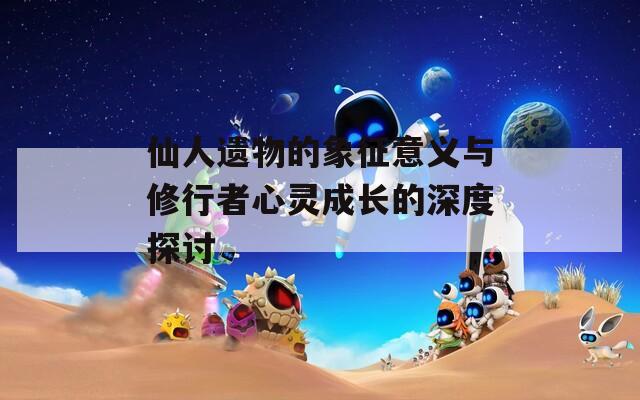 仙人遗物的象征意义与修行者心灵成长的深度探讨