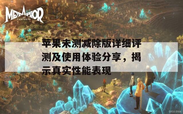 苹果未测减除版详细评测及使用体验分享，揭示真实性能表现