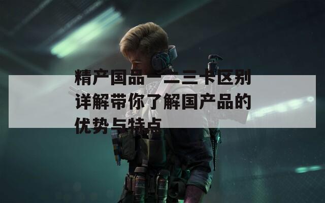 精产国品一二三卡区别详解带你了解国产品的优势与特点