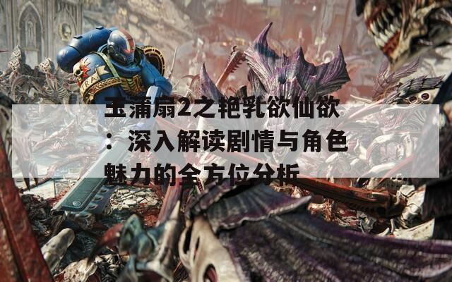 玉蒲扇2之艳乳欲仙欲：深入解读剧情与角色魅力的全方位分析