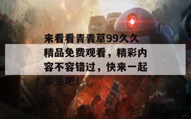 来看看青青草99久久精品免费观看，精彩内容不容错过，快来一起享受吧！