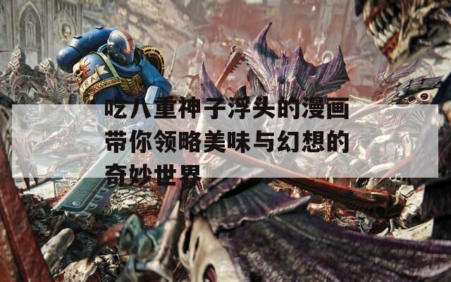 吃八重神子浮头的漫画带你领略美味与幻想的奇妙世界