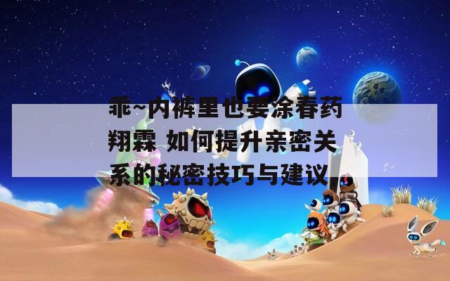 乖～内裤里也要涂春药翔霖 如何提升亲密关系的秘密技巧与建议