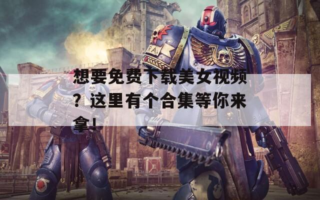 想要免费下载美女视频？这里有个合集等你来拿！
