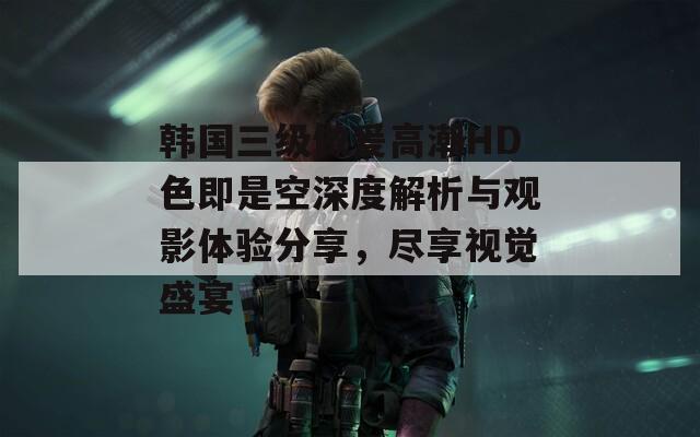韩国三级做爰高潮HD色即是空深度解析与观影体验分享，尽享视觉盛宴