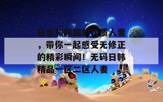 日本和韩国的优质人妻，带你一起感受无修正的精彩瞬间！无码日韩精品一区二区人妻