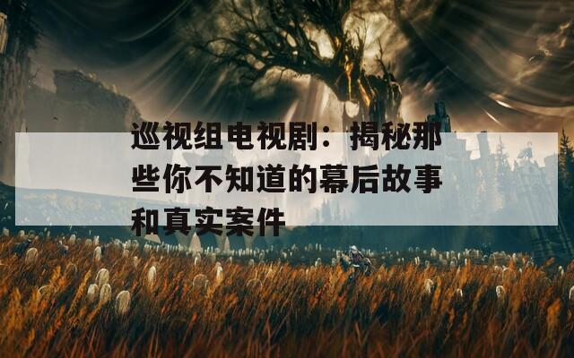 巡视组电视剧：揭秘那些你不知道的幕后故事和真实案件