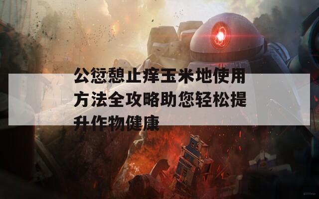 公愆憩止痒玉米地使用方法全攻略助您轻松提升作物健康