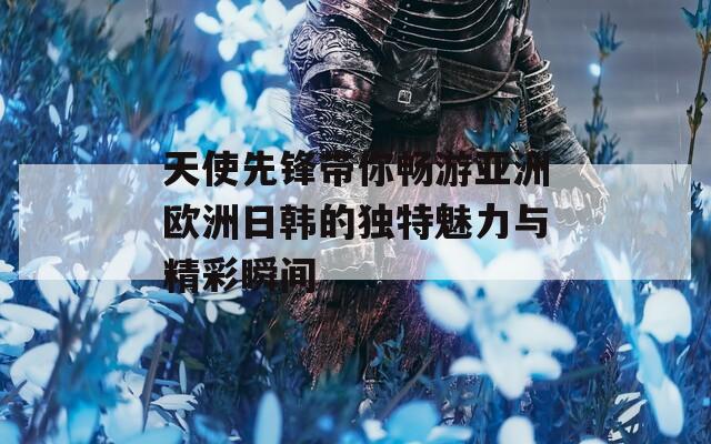 天使先锋带你畅游亚洲欧洲日韩的独特魅力与精彩瞬间