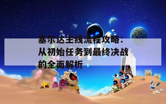 塞尔达主线流程攻略：从初始任务到最终决战的全面解析