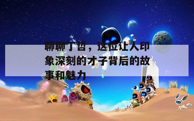 聊聊丁哲，这位让人印象深刻的才子背后的故事和魅力
