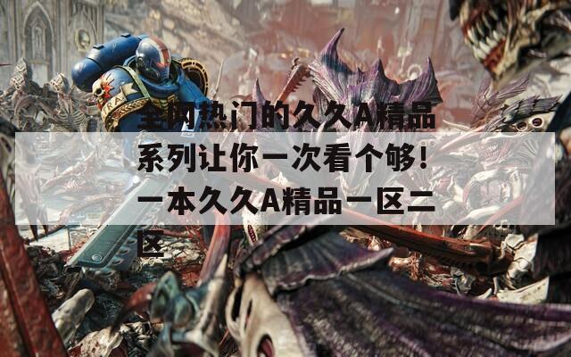 全网热门的久久A精品系列让你一次看个够！一本久久A精品一区二区