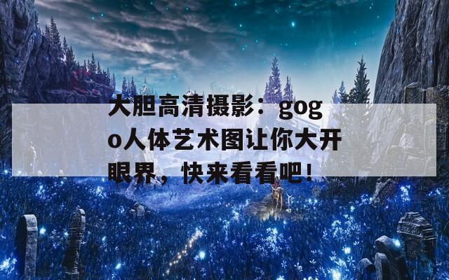 大胆高清摄影：gogo人体艺术图让你大开眼界，快来看看吧！