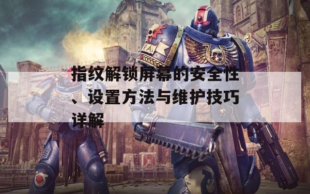 指纹解锁屏幕的安全性、设置方法与维护技巧详解