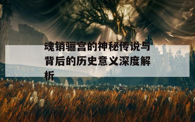 魂销骊宫的神秘传说与背后的历史意义深度解析