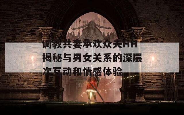 调教共妻承欢众夫HH揭秘与男女关系的深层次互动和情感体验